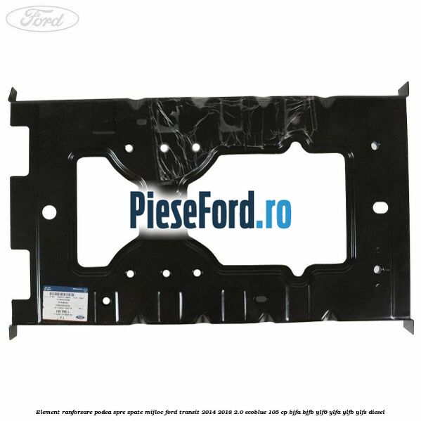 Element ranforsare podea spre spate mijloc Ford Transit 2014-2018 2.0 EcoBlue 105 cp BJFA, BJFB, YLF6, YLFA, YLFB, YLFS diesel