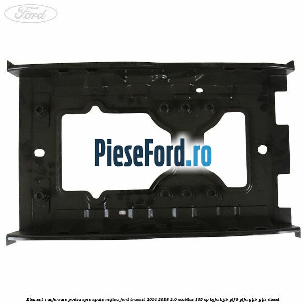 Element ranforsare podea spre spate mijloc Ford Transit 2014-2018 2.0 EcoBlue 105 cp BJFA, BJFB, YLF6, YLFA, YLFB, YLFS diesel