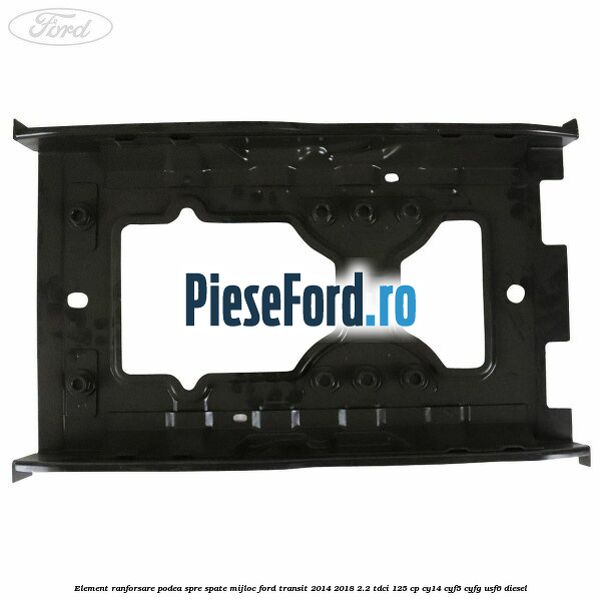 Element ranforsare podea spre spate mijloc Ford Transit 2014-2018 2.2 TDCi 125 cp CY14, CYF5, CYFG, USF6 diesel