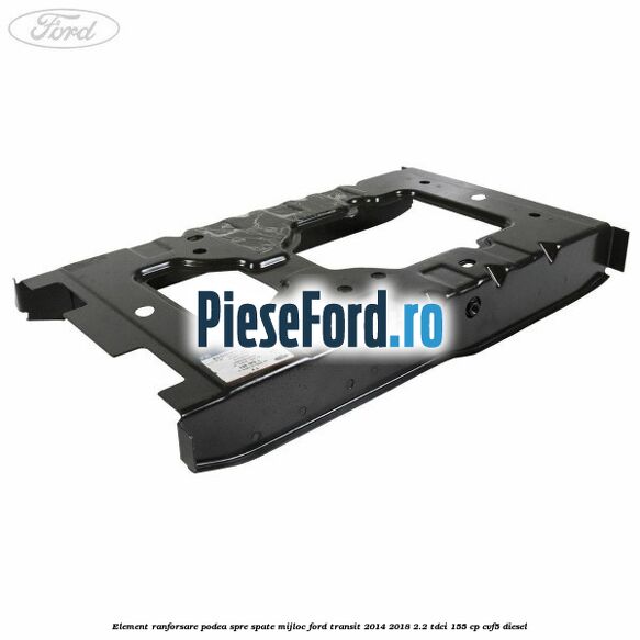 Element ranforsare podea spre spate mijloc Ford Transit 2014-2018 2.2 TDCi 155 cp CVF5 diesel