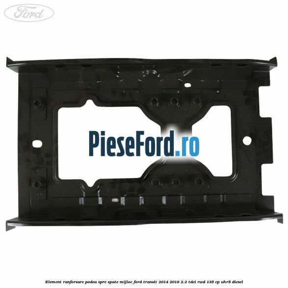 Element ranforsare podea spre spate mijloc Ford Transit 2014-2018 2.2 TDCi RWD 135 cp Element ranforsare podea spre spate mijloc Ford Transit 2014-2018 2.2 TDCi RWD 135 cp UHR5 diesel