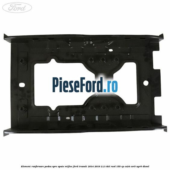 Element ranforsare podea spre spate mijloc Ford Transit 2014-2018 2.2 TDCi RWD 155 cp Element ranforsare podea spre spate mijloc Ford Transit 2014-2018 2.2 TDCi RWD 155 cp CV24, CVR5, UYR6 diesel