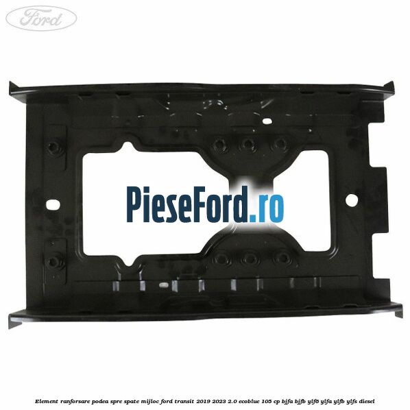 Element ranforsare podea spre spate mijloc Ford Transit 2019-2023 2.0 EcoBlue 105 cp BJFA, BJFB, YLF6, YLFA, YLFB, YLFS diesel