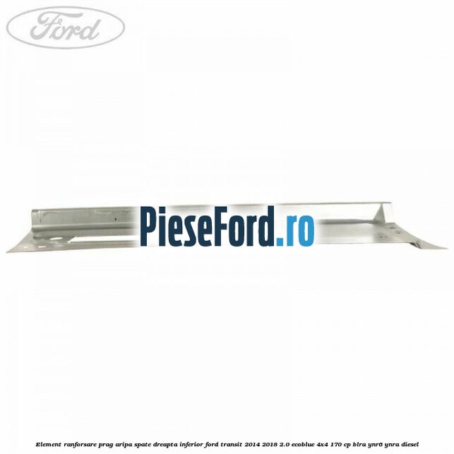 Element ranforsare prag aripa spate dreapta inferior Ford Transit 2014-2018 2.0 EcoBlue 4x4 170 cp Element ranforsare prag aripa spate dreapta inferior Ford Transit 2014-2018 2.0 EcoBlue 4x4 170 cp BLRA, YNR6, YNRA diesel