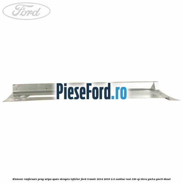 Element ranforsare prag aripa spate dreapta inferior Ford Transit 2014-2018 2.0 EcoBlue RWD 130 cp BKRA, YMHA, YMR6 diesel
