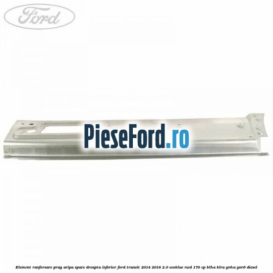 Element ranforsare prag aripa spate dreapta inferior Ford Transit 2014-2018 2.0 EcoBlue RWD 170 cp BLHA, BLRA, YNHA, YNR6 diesel