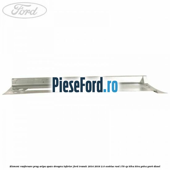 Element ranforsare prag aripa spate dreapta inferior Ford Transit 2014-2018 2.0 EcoBlue RWD 170 cp BLHA, BLRA, YNHA, YNR6 diesel