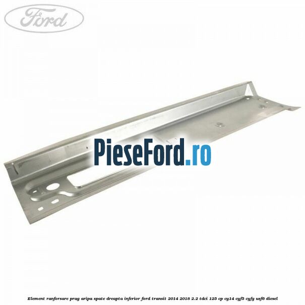 Element ranforsare prag aripa spate dreapta inferior Ford Transit 2014-2018 2.2 TDCi 125 cp CY14, CYF5, CYFG, USF6 diesel