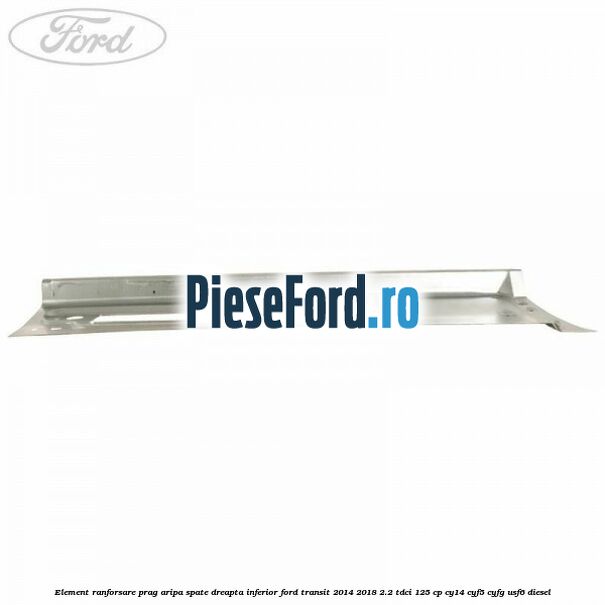 Element ranforsare prag aripa spate dreapta inferior Ford Transit 2014-2018 2.2 TDCi 125 cp CY14, CYF5, CYFG, USF6 diesel