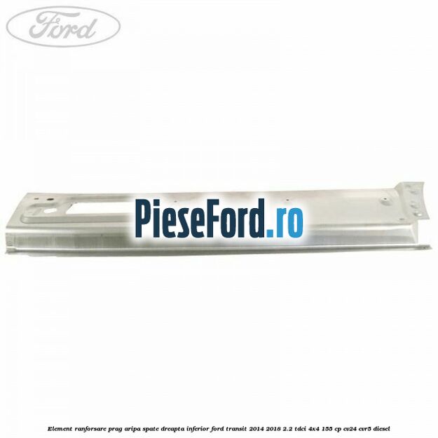 Element ranforsare prag aripa spate dreapta inferior Ford Transit 2014-2018 2.2 TDCi 4x4 155 cp CV24, CVR5 diesel