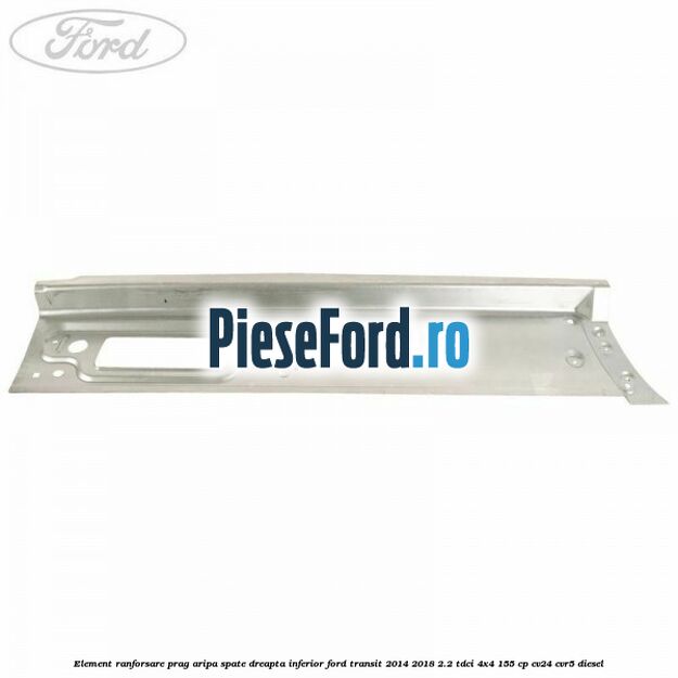 Element ranforsare prag aripa spate dreapta inferior Ford Transit 2014-2018 2.2 TDCi 4x4 155 cp CV24, CVR5 diesel