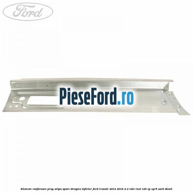 Element ranforsare prag aripa spate dreapta inferior Ford Transit 2014-2018 2.2 TDCi RWD 125 cp CYR5, USR6 diesel