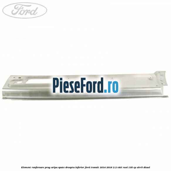 Element ranforsare prag aripa spate dreapta inferior Ford Transit 2014-2018 2.2 TDCi RWD 135 cp UHR5 diesel