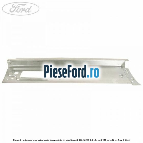 Element ranforsare prag aripa spate dreapta inferior Ford Transit 2014-2018 2.2 TDCi RWD 155 cp Element ranforsare prag aripa spate dreapta inferior Ford Transit 2014-2018 2.2 TDCi RWD 155 cp CV24, CVR5, UYR6 diesel