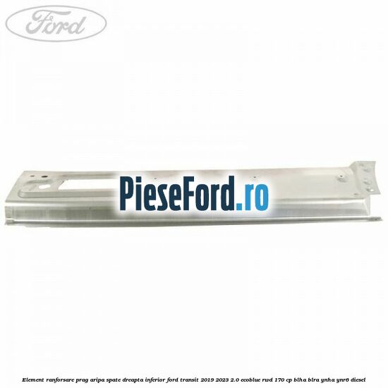 Element ranforsare prag aripa spate dreapta inferior Ford Transit 2019-2023 2.0 EcoBlue RWD 170 cp BLHA, BLRA, YNHA, YNR6 diesel