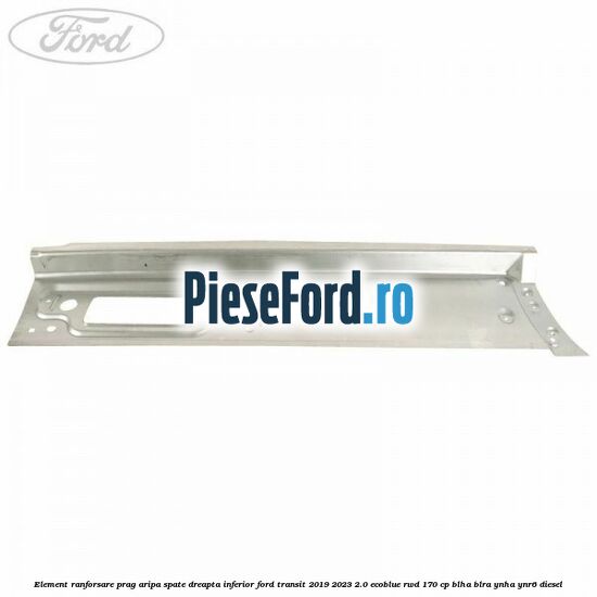 Element ranforsare prag aripa spate dreapta inferior Ford Transit 2019-2023 2.0 EcoBlue RWD 170 cp BLHA, BLRA, YNHA, YNR6 diesel