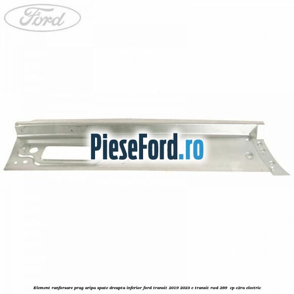Element ranforsare prag aripa spate dreapta inferior Ford Transit 2019-2023 E-TRANSIT RWD 269  cp C2RA electric