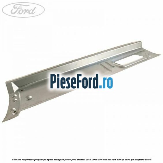 Element ranforsare prag aripa spate stanga inferior Ford Transit 2014-2018 2.0 EcoBlue RWD 130 cp BKRA, YMHA, YMR6 diesel