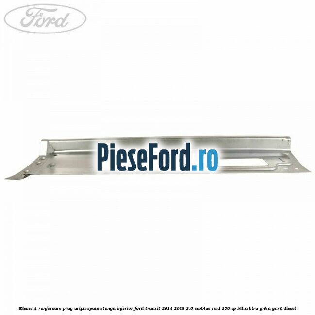 Element ranforsare prag aripa spate stanga inferior Ford Transit 2014-2018 2.0 EcoBlue RWD 170 cp Element ranforsare prag aripa spate stanga inferior Ford Transit 2014-2018 2.0 EcoBlue RWD 170 cp BLHA, BLRA, YNHA, YNR6 diesel
