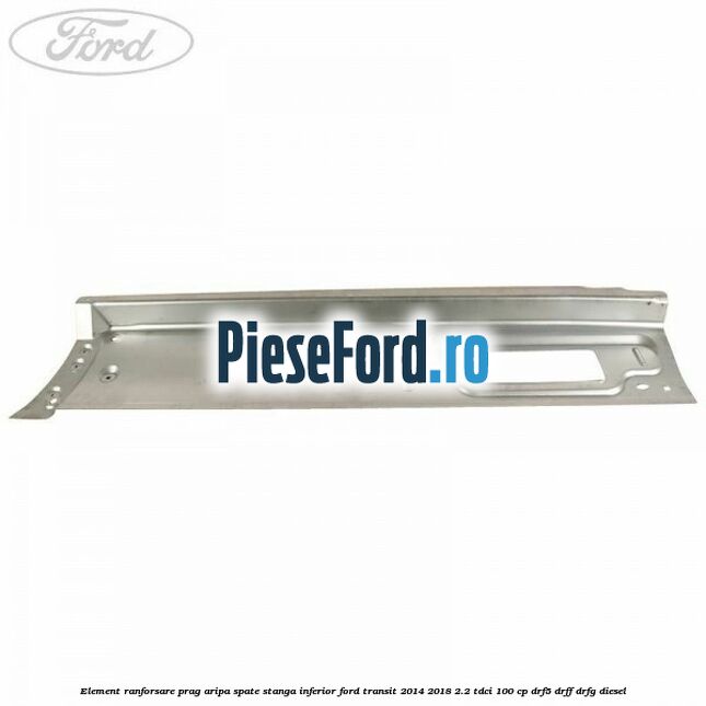 Element ranforsare prag aripa spate stanga inferior Ford Transit 2014-2018 2.2 TDCi 100 cp DRF5, DRFF, DRFG diesel