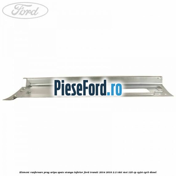 Element ranforsare prag aripa spate stanga inferior Ford Transit 2014-2018 2.2 TDCi 4x4 125 cp Element ranforsare prag aripa spate stanga inferior Ford Transit 2014-2018 2.2 TDCi 4x4 125 cp CY24, CYR5 diesel