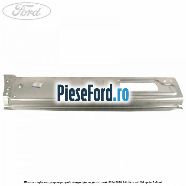 Element ranforsare prag aripa spate stanga inferior Ford Transit 2014-2018 2.2 TDCi RWD 100 cp Element ranforsare prag aripa spate stanga inferior Ford Transit 2014-2018 2.2 TDCi RWD 100 cp DRR5 diesel