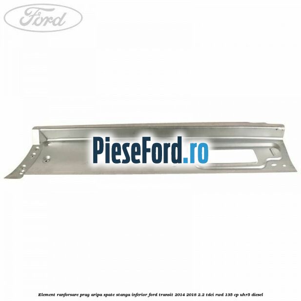 Element ranforsare prag aripa spate stanga inferior Ford Transit 2014-2018 2.2 TDCi RWD 135 cp Element ranforsare prag aripa spate stanga inferior Ford Transit 2014-2018 2.2 TDCi RWD 135 cp UHR5 diesel
