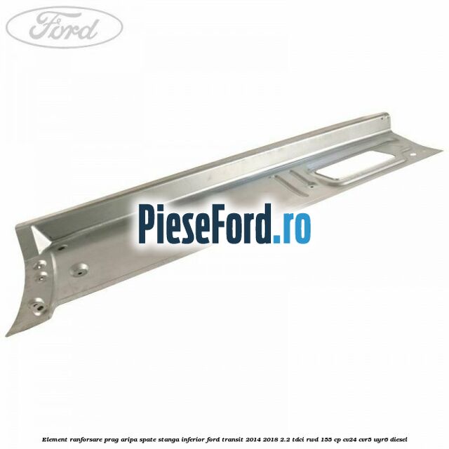 Element ranforsare prag aripa spate stanga inferior Ford Transit 2014-2018 2.2 TDCi RWD 155 cp CV24, CVR5, UYR6 diesel