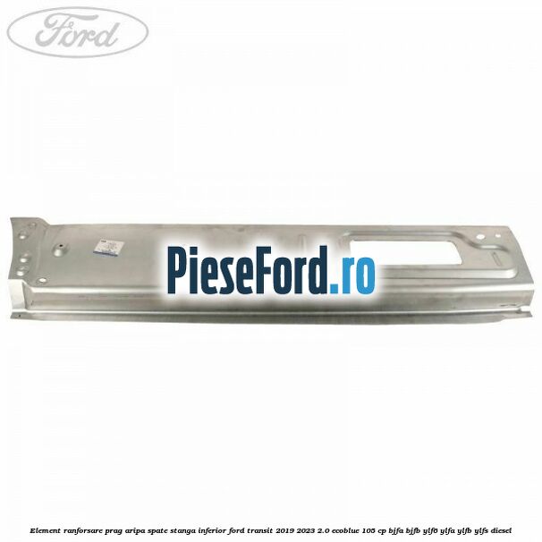 Element ranforsare prag aripa spate stanga inferior Ford Transit 2019-2023 2.0 EcoBlue 105 cp Element ranforsare prag aripa spate stanga inferior Ford Transit 2019-2023 2.0 EcoBlue 105 cp BJFA, BJFB, YLF6, YLFA, YLFB, YLFS diesel