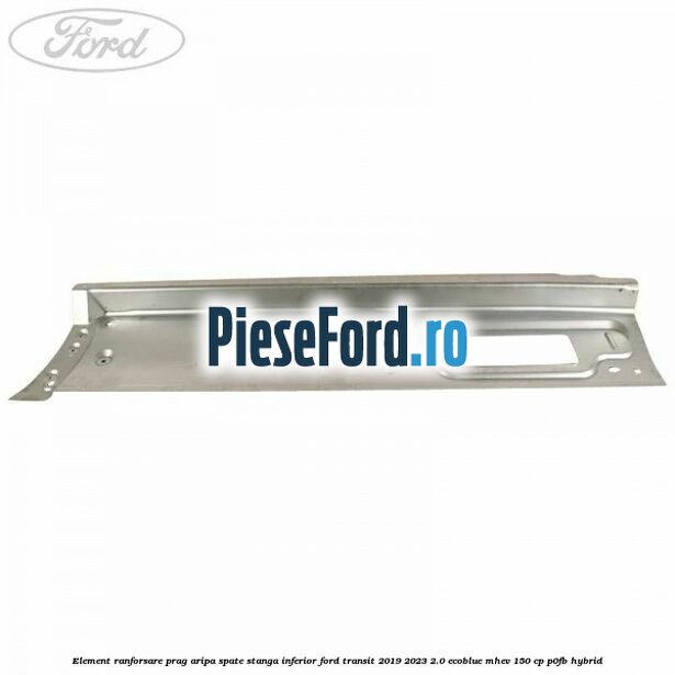 Element ranforsare prag aripa spate stanga inferior Ford Transit 2019-2023 2.0 EcoBlue mHEV 150 cp P0FB Hybrid