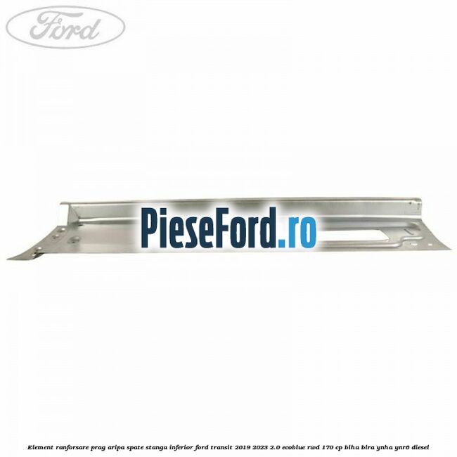 Element ranforsare prag aripa spate stanga inferior Ford Transit 2019-2023 2.0 EcoBlue RWD 170 cp BLHA, BLRA, YNHA, YNR6 diesel