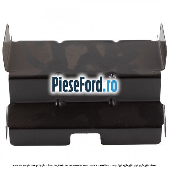 Element ranforsare prag fata interior Ford Tourneo Custom 2014-2018 2.0 EcoBlue 105 cp BJFA, BJFB, YLF6, YLFA, YLFB, YLFS diesel