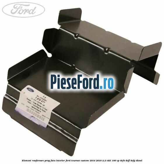 Element ranforsare prag fata interior Ford Tourneo Custom 2014-2018 2.2 TDCi 100 cp DRF4, DRFF, DRFG diesel