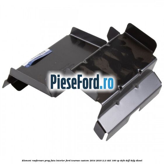 Element ranforsare prag fata interior Ford Tourneo Custom 2014-2018 2.2 TDCi 100 cp DRF4, DRFF, DRFG diesel