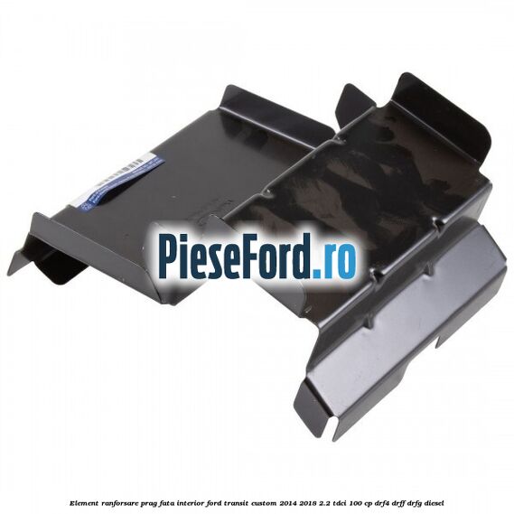 Element ranforsare prag fata interior Ford Transit Custom 2014-2018 2.2 TDCi 100 cp DRF4, DRFF, DRFG diesel