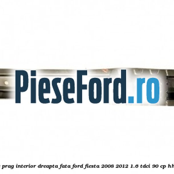 Element ranforsare prag interior dreapta fata Ford Fiesta 2008-2012 1.6 TDCi 90 cp HHJC, HHJD, HHJE diesel