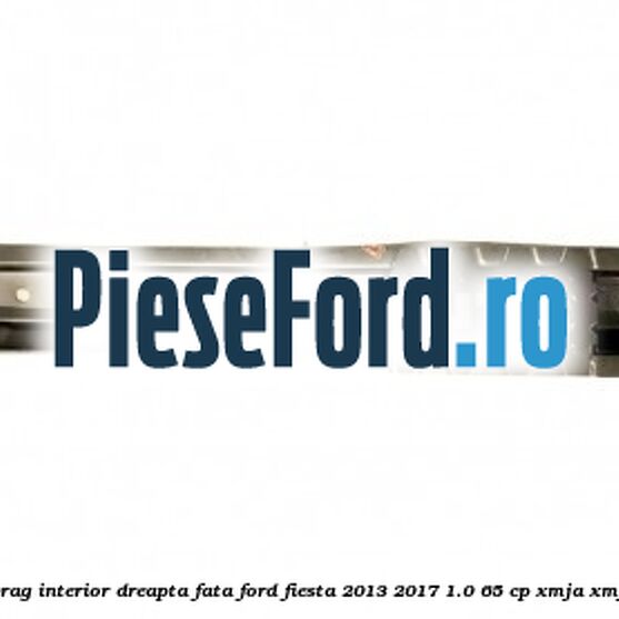 Element ranforsare prag interior dreapta fata Ford Fiesta 2013-2017 1.0 65 cp XMJA, XMJB, XMJC, XMJD benzina
