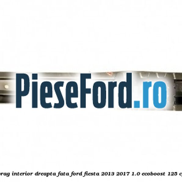 Element ranforsare prag interior dreapta fata Ford Fiesta 2013-2017 1.0 EcoBoost 125 cp M1JE, M1JH benzina