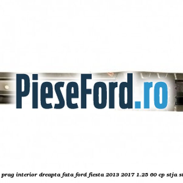 Element ranforsare prag interior dreapta fata Ford Fiesta 2013-2017 1.25 60 cp STJA, STJB, STJC, STJD benzina