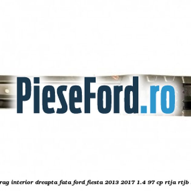 Element ranforsare prag interior dreapta fata Ford Fiesta 2013-2017 1.4 97 cp RTJA, RTJB, SPJA, SPJC, SPJE benzina