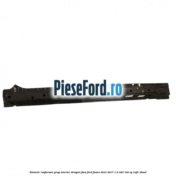 Element ranforsare prag interior dreapta fata Ford Fiesta 2013-2017 1.5 TDCi 100 cp XUJH diesel