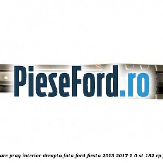 Element ranforsare prag interior dreapta fata Ford Fiesta 2013-2017 1.6 ST 182 cp JTJA, JTJB benzina