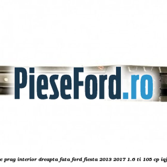 Element ranforsare prag interior dreapta fata Ford Fiesta 2013-2017 1.6 Ti 105 cp IQJA, IQJC, IQJE benzina