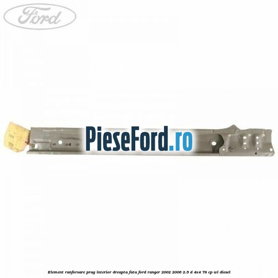 Element ranforsare prag interior dreapta fata Ford Ranger 2002-2006 2.5 D 4x4 78 cp WL diesel