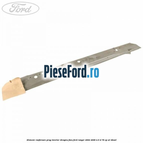 Element ranforsare prag interior dreapta fata Ford Ranger 2002-2006 2.5 D 78 cp WL diesel