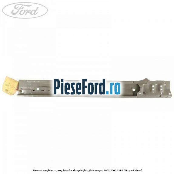 Element ranforsare prag interior dreapta fata Ford Ranger 2002-2006 2.5 D 78 cp WL diesel