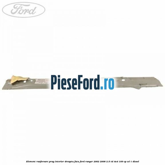Element ranforsare prag interior dreapta fata Ford Ranger 2002-2006 2.5 TD 4x4 109 cp WL-T diesel