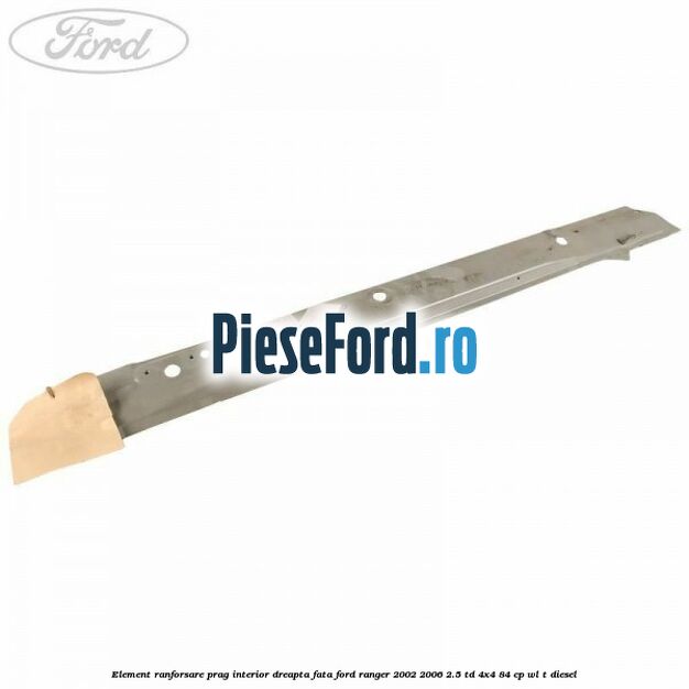 Element ranforsare prag interior dreapta fata Ford Ranger 2002-2006 2.5 TD 4x4 84 cp WL-T diesel