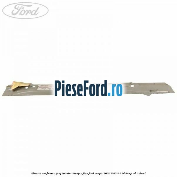 Element ranforsare prag interior dreapta fata Ford Ranger 2002-2006 2.5 TD 84 cp WL-T diesel