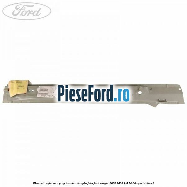 Element ranforsare prag interior dreapta fata Ford Ranger 2002-2006 2.5 TD 84 cp WL-T diesel